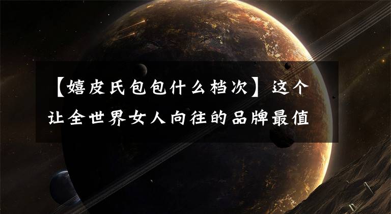 【嬉皮氏包包什么档次】这个让全世界女人向往的品牌最值得买什么?