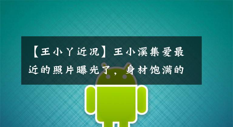 【王小丫近况】王小溪集爱最近的照片曝光了,身材饱满的表情严肃