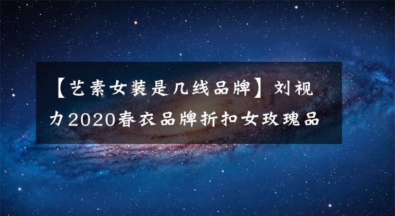 【艺素女装是几线品牌】刘视力2020春衣品牌折扣女玫瑰品特价清仓快手直播货源。