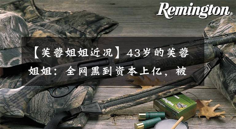 【芙蓉姐姐近况】43岁的芙蓉姐姐:全网黑到资本上亿,被骂多年的她都认不出来吗?