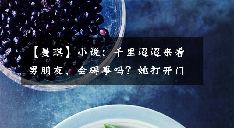 【曼琪】小说:千里迢迢来看男朋友,会碍事吗?她打开门,转身离开了