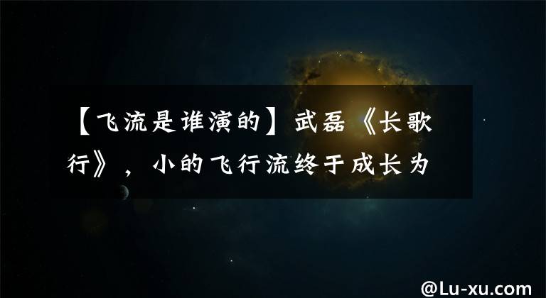 【飞流是谁演的】武磊《长歌行》,小的飞行流终于成长为荷尔蒙爆发的大男人
