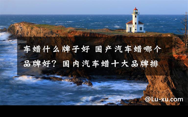 车蜡什么牌子好 国产汽车蜡哪个品牌好?国内汽车蜡十大品牌排名