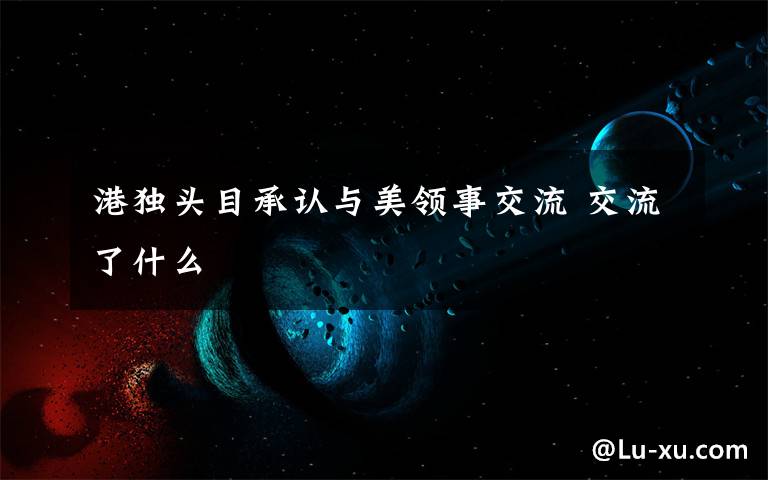 港独头目承认与美领事交流 交流了什么