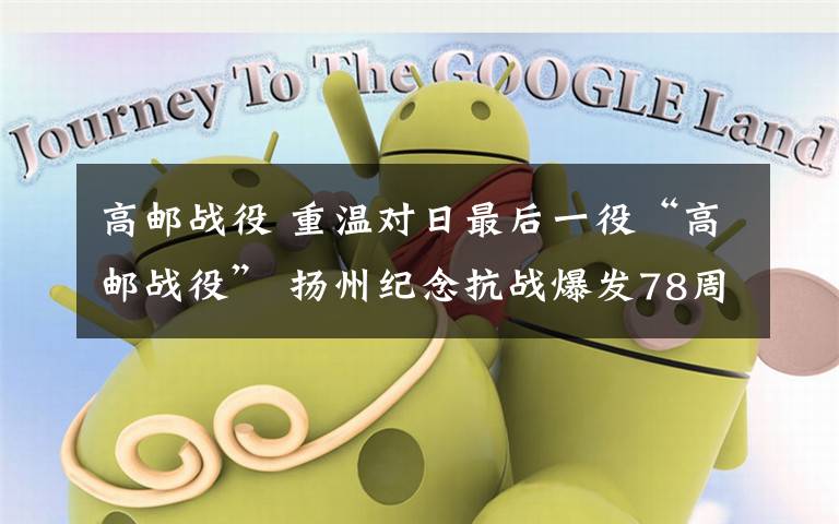 高邮战役 重温对日最后一役“高邮战役” 扬州纪念抗战爆发78周年