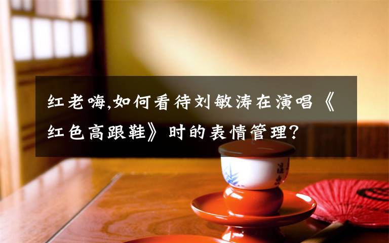 红老嗨,如何看待刘敏涛在演唱《红色高跟鞋》时的表情管理？