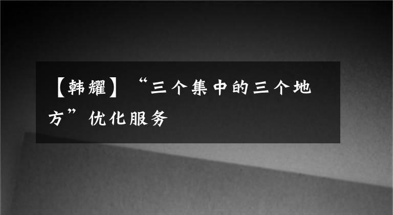 【韩耀】“三个集中的三个地方”优化服务