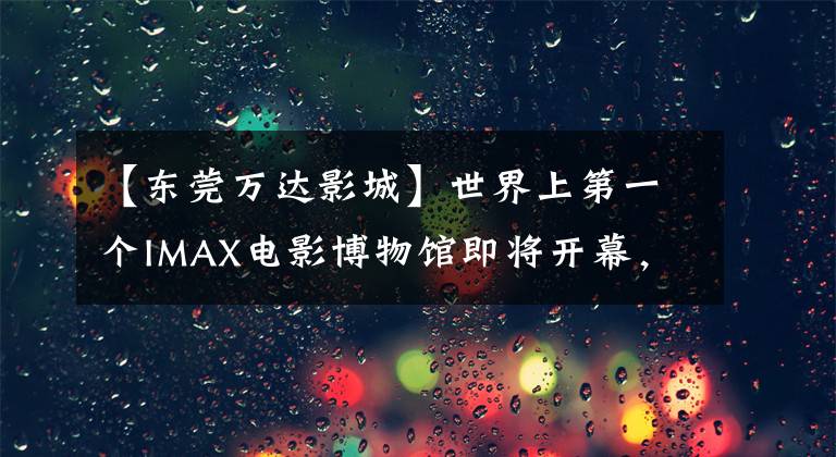 【东莞万达影城】世界上第一个IMAX电影博物馆即将开幕,东莞再次成为IMAX粉丝朝圣地。