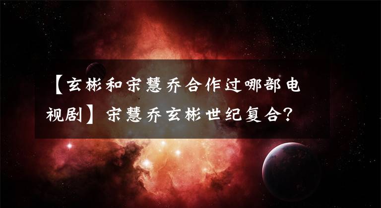 【玄彬和宋慧乔合作过哪部电视剧】宋慧乔玄彬世纪复合?行人偶然遇到两个人的约会散步,网民们的细节太甜了