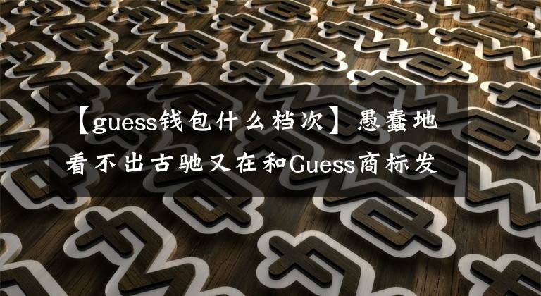 【guess钱包什么档次】愚蠢地看不出古驰又在和Guess商标发生纠纷。