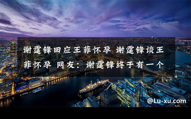 谢霆锋回应王菲怀孕 谢霆锋谈王菲怀孕 网友:谢霆锋终于有一个亲生孩子了
