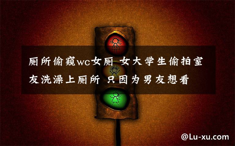 厕所偷窥wc女厕 女大学生偷拍室友洗澡上厕所 只因为男友想看
