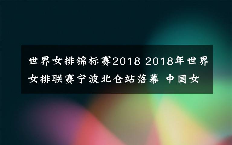 世界女排锦标赛2018 2018年世界女排联赛宁波北仑站落幕 中国女排爆冷0比3不敌韩国队