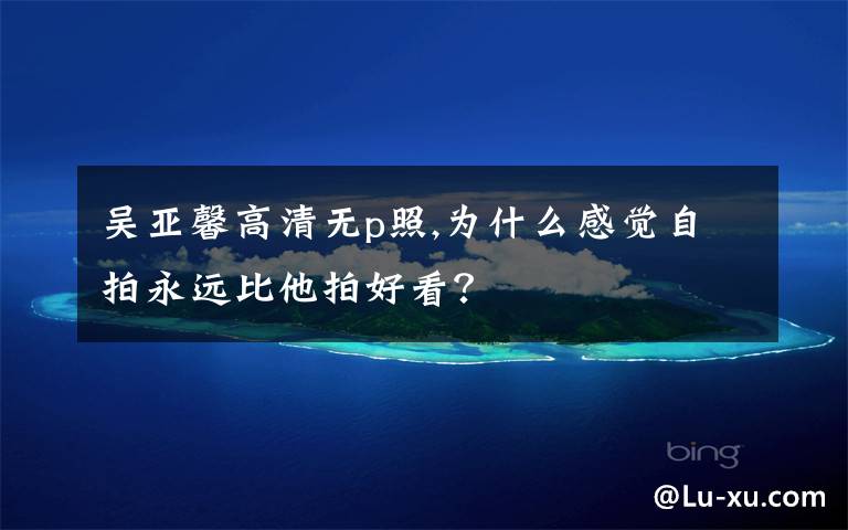 吴亚馨高清无p照,为什么感觉自拍永远比他拍好看?