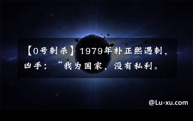 【0号刺杀】1979年朴正熙遇刺,凶手:“我为国家,没有私利。”