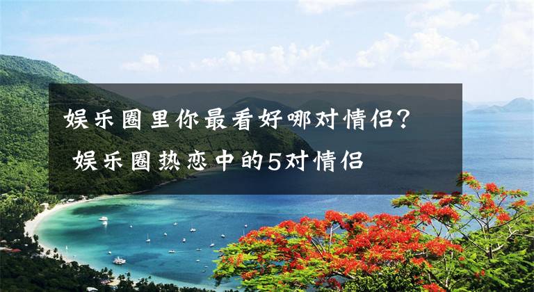 娱乐圈里你最看好哪对情侣? 娱乐圈热恋中的5对情侣