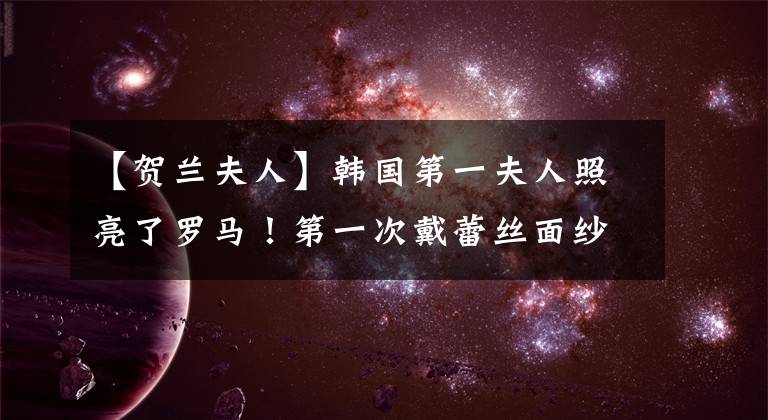 【贺兰夫人】韩国第一夫人照亮了罗马！第一次戴蕾丝面纱出来，穿着黑色裙子，太柔软委婉了