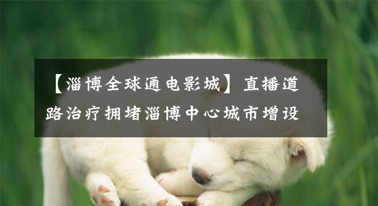 【淄博全球通电影城】直播道路治疗拥堵淄博中心城市增设“交通诱导画面”有助于市民的智慧。