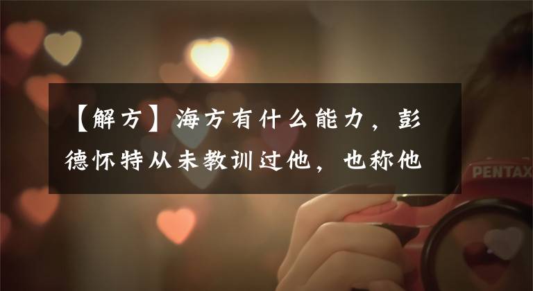 【解方】海方有什么能力，彭德怀特从未教训过他，也称他为“诸葛亮”