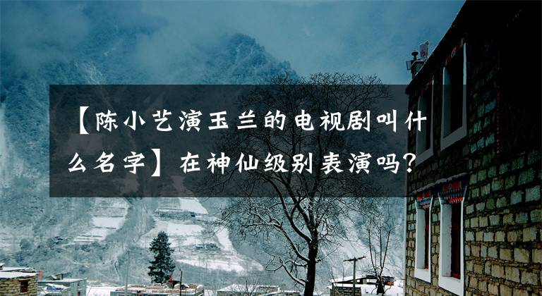 【陈小艺演玉兰的电视剧叫什么名字】在神仙级别表演吗?看了《我待生活如初恋》的演员阵容后,果然在上面。