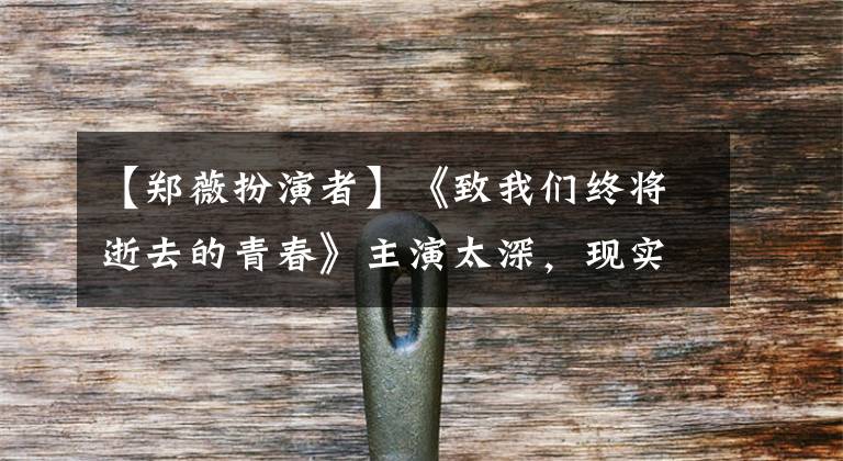 【郑薇扮演者】《致我们终将逝去的青春》主演太深,现实生活成为剧中的“翻拍”