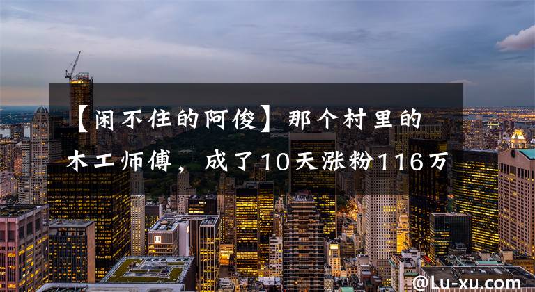 【闲不住的阿俊】那个村里的木工师傅，成了10天涨粉116万的网红