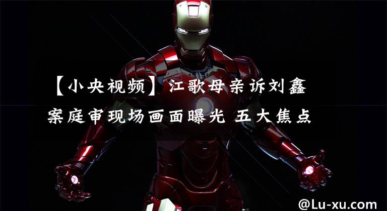 【小央视频】江歌母亲诉刘鑫案庭审现场画面曝光 五大焦点问题备受关注