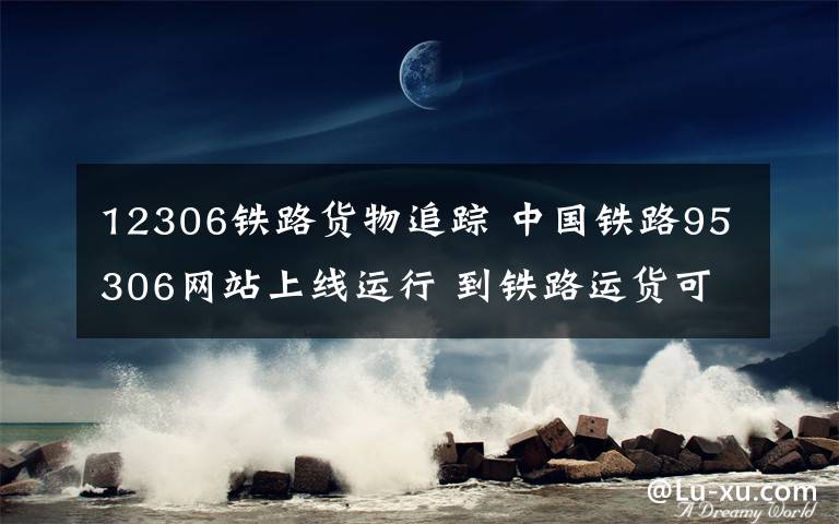 12306铁路货物追踪 中国铁路95306网站上线运行 到铁路运货可以在网上轻松搞定