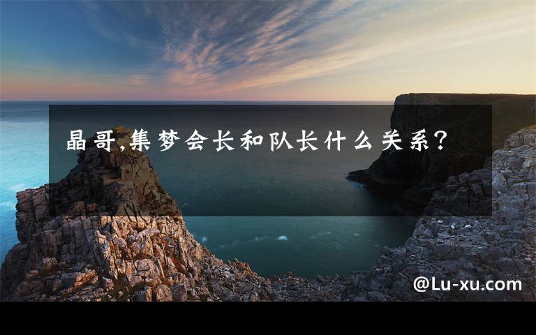 晶哥,集梦会长和队长什么关系？