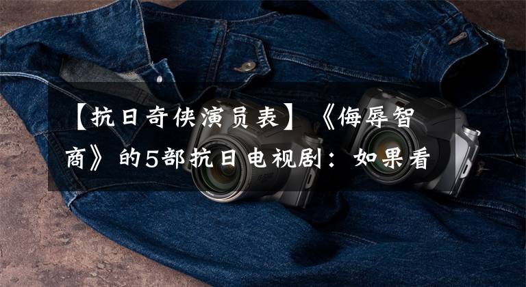 【抗日奇侠演员表】《侮辱智商》的5部抗日电视剧:如果看完了,勇气一定很大!