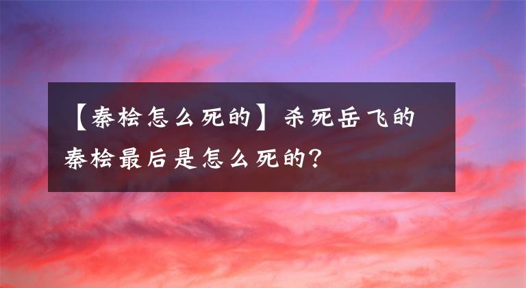 【秦桧怎么死的】杀死岳飞的秦桧最后是怎么死的?