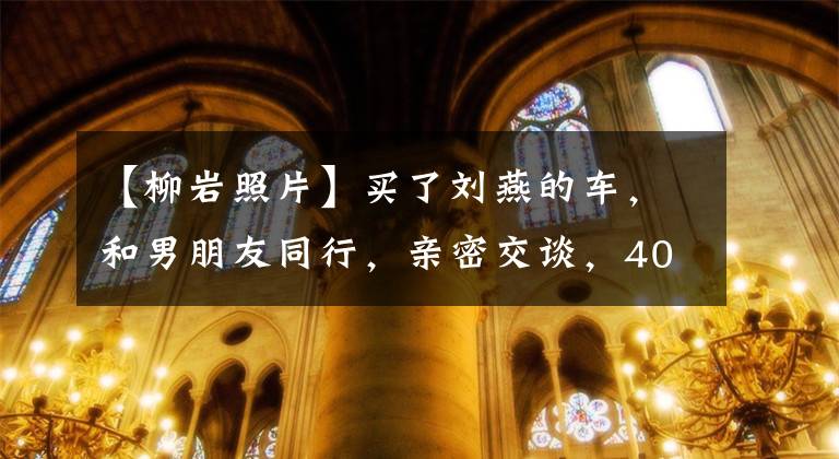 【柳岩照片】买了刘燕的车，和男朋友同行，亲密交谈，40多岁的打扮依然像个少女。