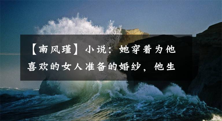 【南风瑾】小说：她穿着为他喜欢的女人准备的婚纱，他生气地把她赶走了。