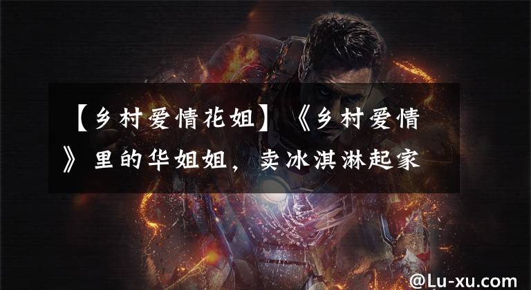 【乡村爱情花姐】《乡村爱情》里的华姐姐，卖冰淇淋起家，现在有房子了，生活无忧。