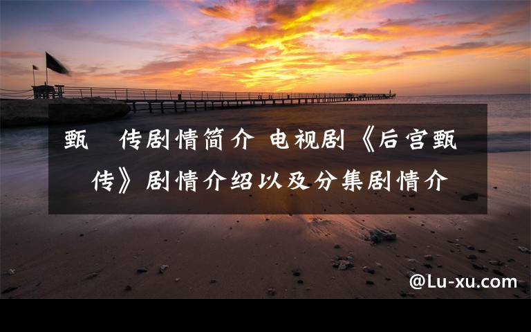 甄嬛传剧情简介 电视剧《后宫甄嬛传》剧情介绍以及分集剧情介绍