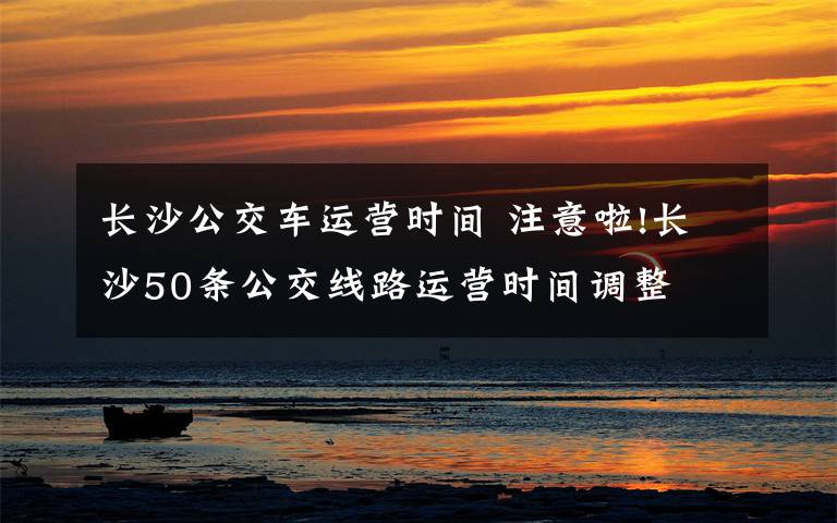 长沙公交车运营时间 注意啦!长沙50条公交线路运营时间调整