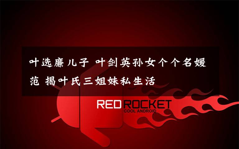 叶选廉儿子 叶剑英孙女个个名媛范 揭叶氏三姐妹私生活