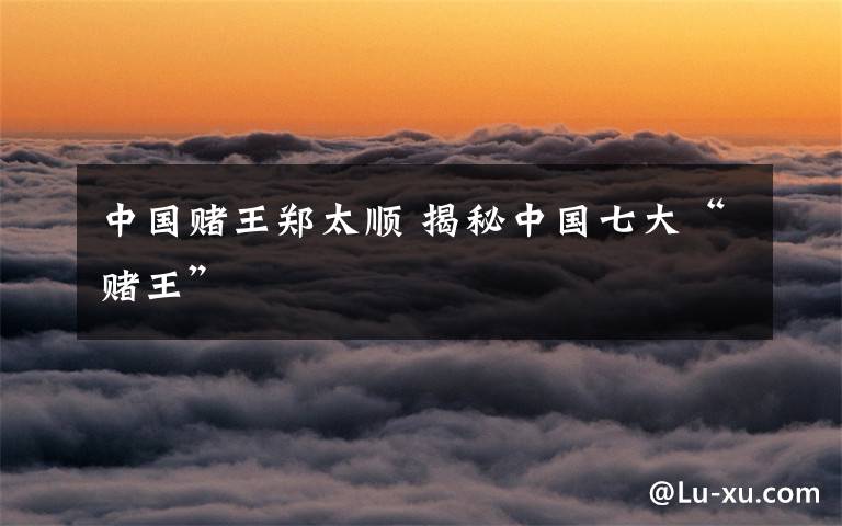 中国赌王郑太顺 揭秘中国七大“赌王”