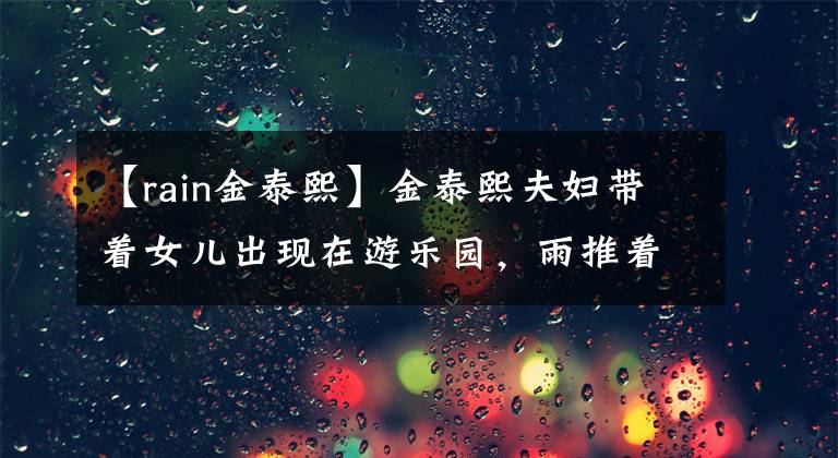 【rain金泰熙】金泰熙夫妇带着女儿出现在游乐园，雨推着婴儿车，包也很细心，很体贴。