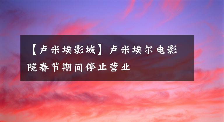 【卢米埃影城】卢米埃尔电影院春节期间停止营业