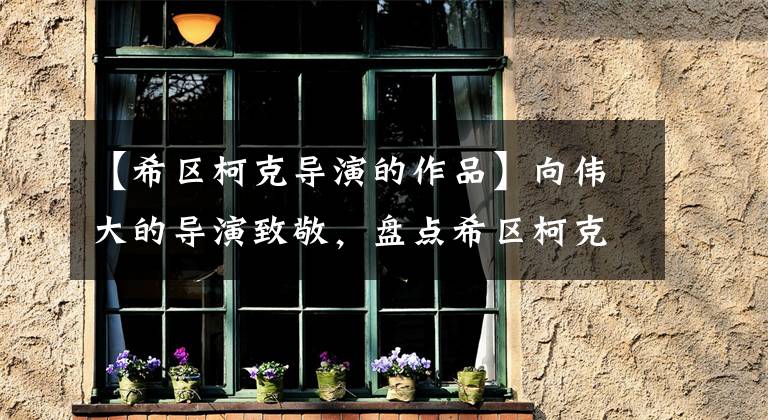 【希区柯克导演的作品】向伟大的导演致敬,盘点希区柯克的十大经典作品,共同了解他的电影世界