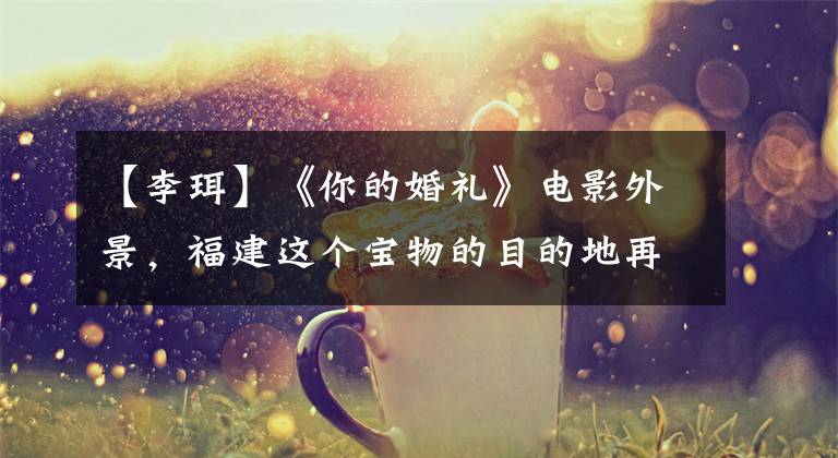 【李珥】《你的婚礼》电影外景,福建这个宝物的目的地再也无法隐藏