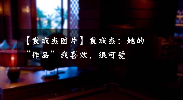 【袁成杰图片】袁成杰：她的“作品”我喜欢，很可爱