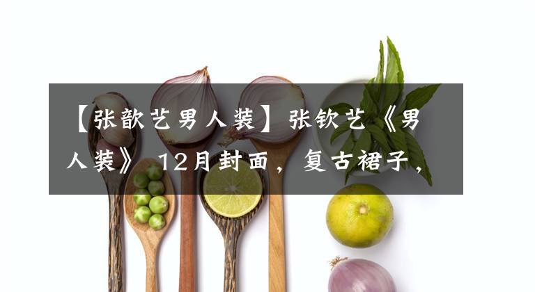 【张歆艺男人装】张钦艺《男人装》 12月封面,复古裙子,演绎多件华丽时尚