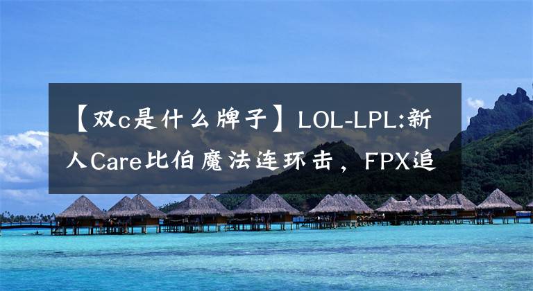 【双c是什么牌子】LOL-LPL:新人Care比伯魔法连环击，FPX追2 ~ 1，翻翻BLG。