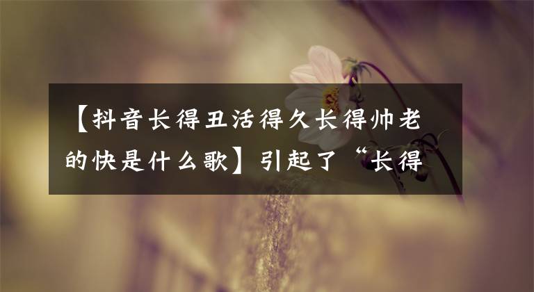 【抖音长得丑活得久长得帅老的快是什么歌】引起了“长得丑”的适应纠纷