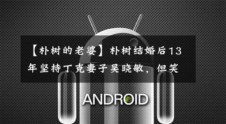 【朴树的老婆】朴树结婚后13年坚持丁克妻子吴晓敏,但笑着说:“丈夫是熊孩子。”