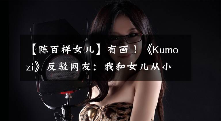 【陈百祥女儿】有画！《Kumozi》反驳网友：我和女儿从小就很亲近。