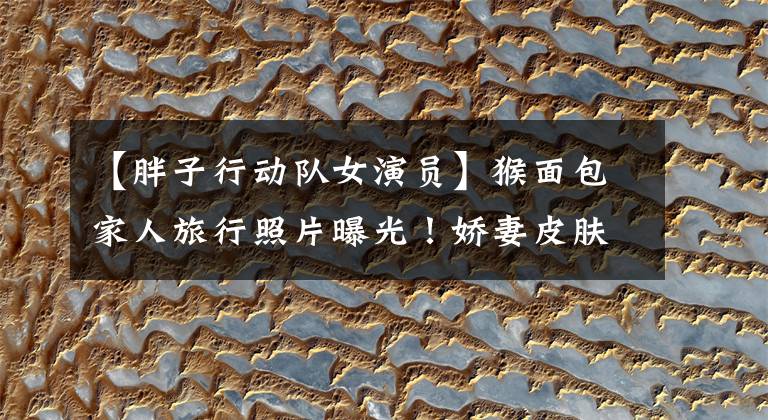 【胖子行动队女演员】猴面包家人旅行照片曝光！娇妻皮肤白，像少女一样，饺子绑着天空扭在一起，真可爱