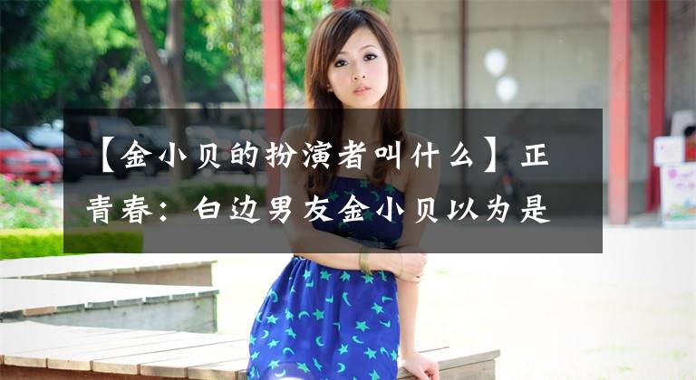 【金小贝的扮演者叫什么】正青春:白边男友金小贝以为是青铜,没想到是隐藏的国王。